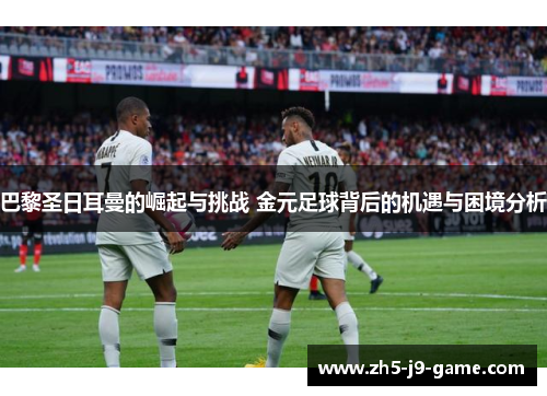 巴黎圣日耳曼的崛起与挑战 金元足球背后的机遇与困境分析