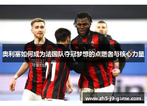 奥利塞如何成为法国队夺冠梦想的点燃者与核心力量