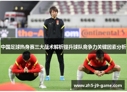 中国足球热身赛三大战术解析提升球队竞争力关键因素分析