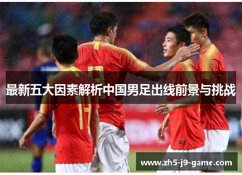 最新五大因素解析中国男足出线前景与挑战