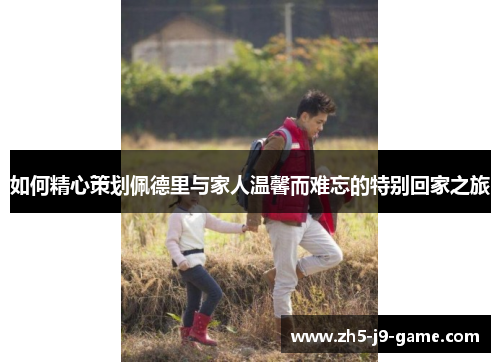 如何精心策划佩德里与家人温馨而难忘的特别回家之旅