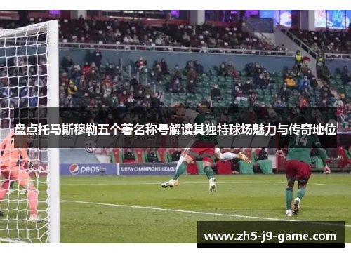 盘点托马斯穆勒五个著名称号解读其独特球场魅力与传奇地位