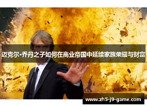 迈克尔·乔丹之子如何在商业帝国中延续家族荣耀与财富 迈克尔·乔丹之子如何在商业帝国中延续家族荣耀与财富