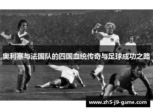 奥利塞与法国队的四国血统传奇与足球成功之路