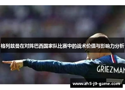 格列兹曼在对阵巴西国家队比赛中的战术价值与影响力分析 格列兹曼在对阵巴西国家队比赛中的战术价值与影响力分析