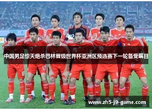 中国男足惊天绝杀巴林晋级世界杯亚洲区预选赛下一轮备受瞩目