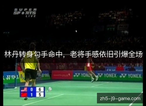 林丹转身勾手命中，老将手感依旧引爆全场