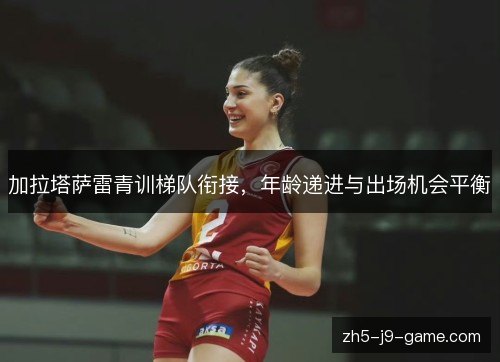 加拉塔萨雷青训梯队衔接,年龄递进与出场机会平衡 加拉塔萨雷青训梯队衔接,年龄递进与出场机会平衡