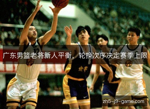 广东男篮老将新人平衡,轮换次序决定赛季上限 广东男篮老将新人平衡,轮换次序决定赛季上限